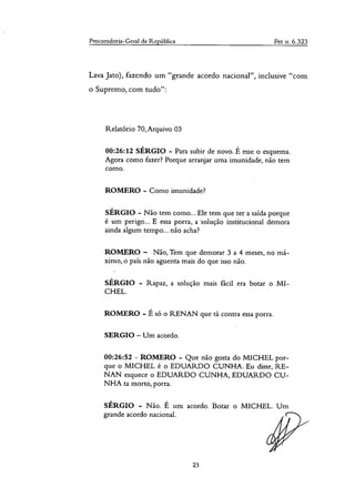 Procuradoria-Geral da República Pet n. 6.323
Lava Jato), fazendo um "grande acordo nacional", inclusive "com
o Supremo, com tudo":
Relatório 70,Arquivo 03
00:26:12 SÉRGIO - Para subir de novo. É esse o esquema.
Agora como fazer? Porque arranjar uma imunidade, não tem
como.
ROMERO - Como imunidade?
SÉRGIO - Não tem como... Ele tem que ter a saída porque
é um perigo... E essa porra, a *solução institucional demora
ainda algum tempo... não acha?
ROMERO — Não, Tem que demorar 3 a 4 meses, no má-
ximo, o pais não aguenta mais do que isso não.
SÉRGIO - Rapaz, a solução mais fãcil era botar o MI-
CHEL.
ROMERO - É só o RENAN que tá contra essa porra.
SERGIO — Um acordo.
00:26:52 - ROMERO - Que não gosta do MICHEL por-
que o MICHEL é o EDUARDO CUNHA. Eu disse, RE-
NAN esquece o EDUARDO CUNHA, EDUARDO CU-
NHA ta morto, porra.
SÉRGIO - Não. É um acordo. Botar o MICHEL. Um
grande acordo nacional.
23
 