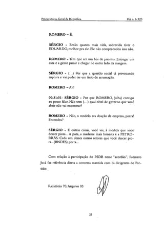 Procuradoria-Geral da República Pet n. 6.323
ROMERO — É.
SÉRGIO - Então quanto mais vida, sobrevida tiver o
EDUARDO, melhor pra ele. Ele não compreendeu isso não.
ROMERO - Tem que ser um boi de piranha. Entregar um
cara e a gente passar e chegar no outro lado da margem.
SÉRGIO - (...) Por que a questão social tá provocando
ruptura e vai puder ter um freio de arrumação.
ROMERO — Ah!
00:31:51- SÉRGIO - Por que ROMERO, (olha) contigo
eu posso falar. Não tem (...) qual nível de governo que você
abrir não vai encontrar?
ROMERO - Não, o modelo era doação de empresa, porra!
Entendeu?
SÉRGIO - E outras coisas, você vai, à medida que você
descer piora... A puta, a madame mais honesta é a PETRO-
I3RÁS. Cada uni desses outros setores que você descer pio-
ra...(BNDES) porra...
Com relação à participação do PSDB nesse "acordão", Romero
Jucá faz referência direta a conversa mantida com os dirigentes do Par-
tido:
Relatório 70, Arquivo 03
25
 