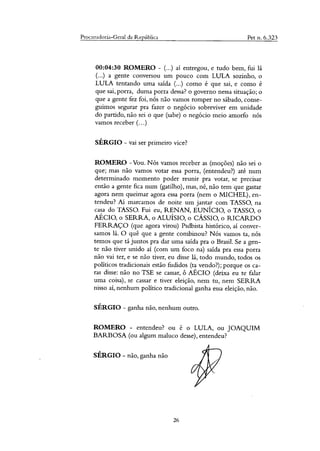 Procuradoria-Geral da República Pet n. 6.323
00:04:30 ROMERO - (...) aí entregou, e tudo bem, fui lá
(...) a gente conversou um pouco com LULA sozinho, o
LULA tentando uma saída (...) como é que sai, e como é
que sai, porra, duma porra dessa? o governo nessa situação; o
que a gente fez foi, nós não vamos romper no sábado, conse-
guimos segurar pra fazer o negócio sobreviver em unidade
do partido, não sei o que (sabe) o negócio meio amorfo nós
vamos receber (...)
SÉRGIO - vai ser primeiro vice?
ROMERO -Vou. Nós vamos receber as (moções) não sei o
que; mas não vamos votar essa porra, (entendeu?) até num
determinado momento poder reunir pra votar, se precisar
então a gente fica num (gatilho), mas, ia& não tem que gastar
agora nem queimar agora essa porra (nem o MICHEL), en-
tendeu? Aí marcamos de noite um jantar com TASSO, na
casa do TASSO. Fui eu, RENAN, EUNÍCIO, o TASSO, o
AÉCIO, o SERRA, o ALUÍSIO, o CÁSSIO, o RICARDO
FERRAÇO (que agora virou) Psdbista histórico, aí conver-
samos lá. O quê que a gente combinou? Nós vamos ta, nós
temos que tá juntos pra dar uma saída pra o Brasil. Se a gen-
te não tiver unido aí (com um foco na) saída pra essa porra
não vai ter, e se não tiver, eu disse lá, todo mundo, todos os
políticos tradicionais estão fudidos (ta vendo?); porque os ca-
ras disse: não no TSE se cassar, ô AÉCIO (deixa eu te falar
uma coisa), se cassar e tiver eleição, nem tu, nem SERRA
nisso aí, nenhum político tradicional ganha essa eleição, não.
SÉRGIO - ganha não, nenhum outro.
ROMERO - entendeu? ou é o LULA, ou JOAQUIM
BARBOSA (ou algum maluco desse), entendeu?
SÉRGIO - não, ganha não
26
 