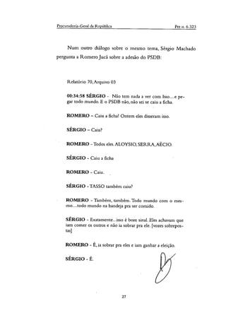 Procuradoria-Geral da República Pet n. 6.323
Num outro diálogo sobre o mesmo tema, Sérgio Machado
pergunta a Korner° Jucá sobre a adesão do PSDB:
Relatório 70,Arquivo 03
00:34:58 SÉRGIO - Não tem nada a ver com Isso....e pe-
gar todo mundo. E o PSDB não, não sei se caiu a ficha.
ROMERO — Caiu a ficha! Ontem eles disseram isso.
SÉRGIO — Caiu?
ROMERO - Todos eles. ALOYSIO, SERRA, AECIO.
SÉRGIO - Caiu a ficha
ROMERO - Caiu.
SÉRGIO - TASSO também caiu?
ROMERO - Também, também. Todo mundo com o mes-
mo....todo mundo na bandeja pra ser comido.
SÉRGIO - Exatamente.. isso é bom sinal. Eles achavam que
iam comer os outros e não ia sobrar pra ele. [vozes sobrepos-
tas]
ROMERO - É, ia sobrar pra eles e iam ganhar a eleição.
SÉRGIO - É.
27
 