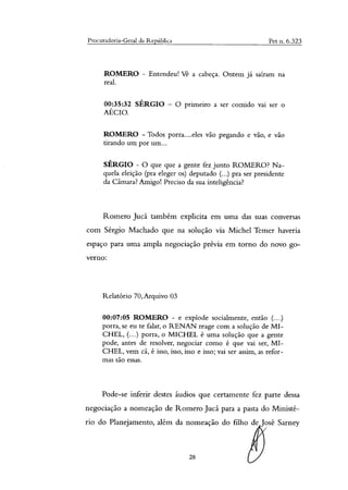 Procuradoria-Geral da República Pet n. 6.323
ROMERO - Entendeu! Vê a cabeça. Ontem já saíram na
real.
00:35:32 SÉRGIO — O primeiro a ser comido vai ser o
AÉCIO.
ROMERO - Todos porra....eles vão pegando e vão, e vão
tirando um por um...
SÉRGIO - O que que a gente fez junto ROMERO? Na-
quela eleição (pra eleger os) deputado (...) pra ser presidente
da Câmara? Amigo! Preciso da sua inteligência?
Romero Jucá também explicita em uma das suas conversas
com Sérgio Machado que na solução via Michel Temer haveria
espaço para uma ampla negociação prévia em torno do novo go-
verno:
Relatório 70, Arquivo 03
00:07:05 ROMERO - e explode socialmente, então (....)
porra, se eu te falar, o RENAN reage com a solução de MI-
CHEL, ( ) porra, o MICHEL é uma solução que a gente
pode, antes de resolver, negociar como é que vai ser, MI-
CHEL, vem cá, é isso, isso, isso e isso; vai ser assim, as refor-
mas são essas.
Pode-se inferir destes áudios que certamente fez parte dessa
negociação a nomeação de Romero Jucá para a pasta do Ministé-
rio do Planejamento, além da nomeação do filho de José Sarney
28
 