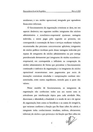 Procuradoria-Geral da República Pet n. 6.323
auxiliavam; e seu núcleo operacional, integrado por operadores
financeiros informais.
O funcionamento da organização criminosa se dava, em seu
aspecto dinâmico, nos seguintes moldes: integrantes dos núcleos
administrativo e econômico-empresarial ajustavam vantagens
indevidas, a serem pagas pelo segundo ao primeiro, em
contrapartida à contratação de bens e serviços mediante violações
escamoteadas dos processos concorrenciais aplicáveis; integrantes
do núcleo politico recebiam parte dessas vantagens indevidas por
repasse de integrantes do núcleo administrativo ou por entrega
providenciada diretamente por integrantes do núcleo econômico-
empresarial, em contrapartida a influírem na composição do
núcleo administrativo de forma que permitisse o funcionamento
continuado e sistêmico da organização; e os integrantes do núcleo
operacional escamoteavam esses pagamentos por meio de
transações contratuais simuladas e compensações cambiais não-
autorizadas, entre outros expedientes, retendo para si parte dos
valores.
Nesse modelo de funcionamento, os integrantes da
organização não conheciam todos uns aos outros nem se
articulavam por interlocução tópica para cada atividade. Mas,
discerniam a identidade, a finalidade e o modo de ser e de operar
da organização, bem como os benefícios e os custos de integrá-la,
que variavam conforme a função que lhe fosse caber. Ao aderir, o
integrante tinha conhecimento imediato, embora, obviamente,
informal, do núcleo a que pertencia e da função que lhes cabia em
3
 