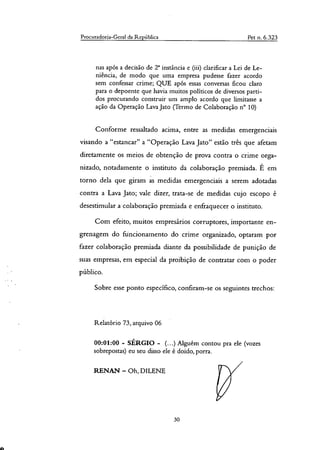 Procuradoria-Geral da República Pet a. 6.323
nas após a decisão de T instância e (iii) clarificar a Lei de Le-
niência, de modo que uma empresa pudesse fazer acordo
sem confessar crime; QUE após essas conversas ficou claro
para o depoente que havia muitos políticos de diversos parti-
dos procurando construir um amplo acordo que limitasse a
ação da Operação Lava Jato (Termo de Colaboração n° 10)
Conforme ressaltado acima, entre as medidas emergenciais
visando a "estancar" a "Operação Lava Jato" estão três que afetam
diretamente os meios de obtenção de prova contra o crime orga-
nizado, notadamente o instituto da colaboração premiada. É em
torno dela que giram as medidas emergenciais a serem adotadas
contra a Lava Jato; vale dizer, trata-se de medidas cujo escopo é
desestimular a colaboração premiada e enfraquecer o instituto.
Com efeito, muitos empresários corruptores, importante en-
grenagem do ftincionamento do crime organizado, optaram por
fazer colaboração premiada diante da possibilidade de punição de
suas empresas, em especial da proibição de contratar com o poder
público.
Sobre esse ponto especifico, confiram-se os seguintes trechos:
Relatório 73, arquivo 06
00:01:00 - SÉRGIO - (...) Alguém contou pra ele (vozes
sobrepostas) eu seu disso ele é doido, porra.
RENAN — Oh, DILENE
30
 