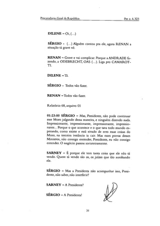 Procuradoria-Geral da República Pet n. 6.323
DILENE — 0i, (...)
SÉRGIO - (...) Alguém contou pra ele, agora RENAN a
situação tá grave né.
RENAN — Grave e vai complicar. Porque a ANDRADE fa-
zendo, a ODEBRECHT, OAS (...). Liga pra CANIAROT-
TI.
DILENE —ra.
SÉRGIO - Todos vão fazer.
RENAN —Todos vão fazer.
Relatório 68, arquivo 01
01:23:00 SÉRGIO — Mas, Presidente, não pode continuar
esse Moro julgando dessa maneira, e ninguém dizendo nada.
Impressionante, impressionante, impressionante, impressio-
nante... Porque o que acontece e o que uva todo mundo es-
perando, como existe e está eivado de erro essas coisas do
Moro, na terceira instância ia cair. Mas esses porras desses
Ministros, não consigo entender, Presidente, eu não consigo
entender. O negócio passou sorrateiramente.
SARNEY — É porque ele tem tanta coisa que ele não tá
vendo. Quem tá vendo são os, os juizes que tão auxiliando
ele.
SÉRGIO — Mas a Presidenta não acompanhar isso, Presi-
dente, não saber, não interferir?
SARNEY — A Presidente?
SÉRGIO — A Presidenta!
31
 