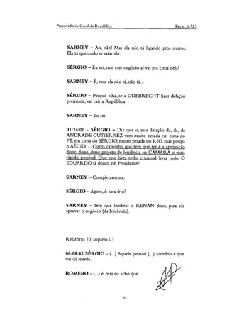 Procuradoria-Geral da República Pet n. 6.323
SARNEY — Ah, não! Mas ela não tá ligando pros outros.
Ela tá querendo se safar ela.
SÉRGIO — Eu sei, mas esse negócio ai vai pra cima dela!
SARNEY — É, mas ela não tá, não tá...
SÉRGIO — Porque olha, se a ODEBRECHT fizer delação
premiada, vai cair a República.
SARNEY — Eu sei.
01:24:00 - SÉRGIO — Diz que o, essa delação da, da, da
ANDRADE GUTIERREZ vem muito pesada em cima do
PT, em cima do SÉRGIO, muito pesada no RIO, mas poupa
o AÉCIO.... Outro caminho que tem que ter é a aprovação
desse, desse, desse projeto de leniência na CÂMARA o mais
rápido possível. Que esse livra tudo, criminal, livra tudo. O
EDUARDO tá doido, né, Presidente?
SARNEY — Completamente.
SÉRGIO —Agora, ô cara frio!
SARNEY — Tem que lembrar o R.ENAN disso, para ele
aprovar o negócio (da leniência).
Relatório 70, arquivo 03
00:08:42 SÉRGIO - (...) Aquele pessoal (...) acordou e que
vai dá merda.
ROMERO - (...) é, mas eu acho que
32
 