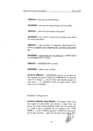 Procuradoria-Geral da República Pet n. 6.323
SÉRGIO -Tem que ter impeachment.
ROMERO - tem que ter impeachment, não tem saída.
SÉRGIO - quem tem que segurar esse grupo.
ROMERO - mas, mas tá, conversa boa, conversa, mas vamos
ter outras pela frente.
SÉRGIO - o que acontece é o seguinte, (objetivamente fa-
lando), o negócio que o Supremo fez, vai todo mundo dela-
tar.
ROMERO - exatamente, não vai sobrar um, o MARCELO
da ODEBRECHT vai fazer.
SÉRGIO - ODEBRECHT vai fazer.
ROMERO - seletiva, mas vai fazer.
00:09:20 SÉRGIO - (QUEIROZ) não sei se vai fazer ou
não, (porque pra gente é péssima), CAMARGO vai fazer de
novo. E ai amigo (...) eu tO muito preocupado, porque eu
acho que o ... o o JANOT tá afim de pegar vocês e (acha
que eu sou o caminho).
Relatório 75,Arquivo 08
00:09:00 SERGIO MACHADO — É. Porque outra coisa,
essa cagada do procurador que fizeram, o jogo virou um
pouco de minha responsabilidade então essa, essa prisão do
(...) tudo e aqui o resultado da tua conversa com o PM,
PSDB, (...) com o PSDB, as pessoas, o PSDB teve uma posi-
ção já mais racional ... agora ela não tem mais sol ção RE-
33
 