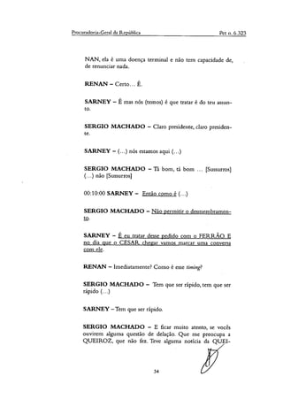 Procuradoria-Geral da República Pet o. 6.323
NAN, ela é unia doença terminal e não tem capacidade de,
de renunciar nada.
RENAN — Certo... É.
SARNEY — É mas nós (temos) é que tratar é do teu assun-
to.
SERGIO MACHADO — Claro presidente, claro presiden-
te.
SARNEY — (...) nós estamos aqui (...)
SERGIO MACHADO — Ta bom, tá bom ... [Sussurros]
(...) não [Sussurros]
00:10:00 SARNEY — Então como é (...)
SERGIO MACHADO — Não permitir o desmembramen-
to.
SARNEY — É eu tratar desse pedido com o FERRÃO. E
no dia que o CESAR chegar vamos marcar uma conversa
com ele.
RENAN — Imediatamente? Como é esse timing?
SERGIO MACHADO — Tem que ser rápido, tem que ser
rápido (...)
SARNEY —Tem que ser rápido.
SERGIO MACHADO — E ficar muito atento, se vocês
ouvirem alguma questão de delação. Que me preocupa a
QUEIROZ, que não fez. Teve alguma notícia da QUEI-
34
 