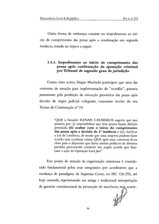 Procuradoria-Geral da República Pet n. 6.323
Outra forma de embaraço consiste no impedimento ao ini-
cio de cumprimento das penas após a condenação em segunda
instância, tratada no tópico a seguir.
1.4.1. Impedimento ao inicio de cumprimento das
penas após confirmação da apenação criminal
por Tribunal de segundo grau de jurisdição
Como visto acima, Sérgio Machado participou que uma das
vertentes de atuação para implementação do "acordão", passaria
justamente pela proibição da execução provisória das penas após
decisão de órgão judicial colegiado, consoante trecho do seu
Termo de Colaboração n° 10:
"QUE o Senador RENAN CALHEIROS sugeriu que isso
passaria por: (i) impossibilitar que réus presos façam delação
premiada; (ii) acabar com o inicio do cumprimento
das penas após a decisão de 2' instância e (iii) clarificar
a Lei de Leniência, de modo que uma empresa pudesse fazer
acordo sem confessar crime; QUE após essas conversas ficou
claro para o depoente que havia muitos políticos de diversos
partidos procurando construir um amplo acordo que limi-
tasse a ação da Operação Lava Jato"
Esse ponto de atuação da organização criminosa é conside-
rado fundamental pelos seus integrantes por acreditarem que a
mudança de paradigma da Suprema Corte, no HC 126.292, até
hoje mantida, repristinando sua antiga e tradicional interpretação
da garantia constitucional da presunção de inocência, tem acarre-
36
 