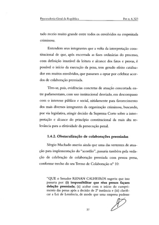Procurado Geral da República Pet n. 6.323
tado receio muito grande entre todos os envolvidos na empreitada
criminosa.
Entendem seus integrantes que a volta da interpretação cons-
titucional de que, após encerrada as fases ordinárias do processo,
com definição imutável da leitura e alcance dos fatos e provas, é
possível o início da execução da pena, tem gerado efeito catalisa-
dor em muitos envolvidos, que passaram a optar por celebrar acor-
dos de colaboração premiada.
Têm-se, pois, evidências concretas de atuação concertada en-
tre parlamentares, com uso institucional desviado, em descompasso
com o interesse público e social, nitidamente para favorecimento
dos mais diversos integrantes da organização criminosa, buscando,
por via legislativa, atingir decisão da Suprema Corte sobre a inter-
pretação e alcance do principio constitucional da mais alta re-
levância para a efetividade da persecução penal.
1.4.2. Obstaculização de colaborações premiadas
Sérgio Machado asseriu ainda que uma das vertentes de atua-
ção para implementação do "acordão", passaria também pela veda-
ção de celebração de colaboração premiada com pessoa presa,
conforme trecho do seu Termo de Colaboração n° 10:
"QUE o Senador RENAN CALHEIROS sugeriu que isso
passaria por: (i) impossibilitar que réus presos façam
delação premiada; (ii) acabar com o inicio do cumpri-
mento das penas após a decisão de T instância e (iii) clarifi-
car a Lei de Leniência, de modo que uma empresa pudesse
37
 