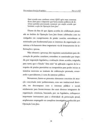 Procuradoria-Geral da República Pet n. 6.323
fazer acordo sem confessar crime; QUE após essas conversas
ficou claro para o depoente que havia muitos políticos de di-
versos partidos procurando construir um amplo acordo que
limitasse a ação da Operação Lava Jato"
Diante do fato de que alguns acordos de colaboração premi-
ada no âmbito da Operação Lava Jato foram celebrados com in-
vestigados em cumprimento de prisão cautelar, entenderam os
nominados por fundamental para os interesses da organização cri-
minosa o fechamento dessa importante via de levantamento de in-
formações e provas.
Não obstante a presença dos requisitos autorizadores para de-
cretação de prisões cautelares, entendem os nominados por impe-
dir, por imposição legislativa, a realização desses acordos, exigindo,
para tanto, que o Estado "abra mão" da aplicação cogente da lei a
respeito de prisões provisórias ou temporárias para poder iniciar as
tratativas inerentes ao instituto da colaboração premiada, esvazi-
ando-o parcialmente, à custa do interesse público.
Novamente, fazem-se presentes elementos concretos de atua-
ção concertada entre parlamentares, com uso institucional desvi-
ado, em descompasso com o interesso público e social,
nitidamente para favorecimento dos mais diversos integrantes da
organização criminosa, buscando, por via legislativa, enfraquecer
importante instrumento para a efetividade da persecução penal,
amplamente empregado no complexo investigativo onhecido por
Operação Lava Jato.
38
 