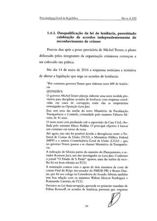Procuradoria-Geral da Re Ublica Pet n. 6.323
1.4.3. Desqualificação da lei de leniência, permitindo
celebração de acordos independentemente de
reconhecimento de crimes
Poucos dias após a posse provisória de Michel Temer, o plano
delineado pelos integrantes da organização criminosa começou a
ser colocado em prática.
No dia 14 de maio de 2016 a imprensa noticiava a tentativa
de alterar a legislação que rege os acordos de leniência:
"Por consenso, governo Temer quer elaborar nova MP de leniên-
cia
(ESTADÃO)
O governo Michel Temer planeja elaborar uma nova medida pro-
visória para disciplinar acordos de leniência com empresas envol-
vidas em casos de corrupção, entre elas as empreiteiras
investigadas na Operação Lava Jato.
Essa será uma das tarefas do novo Ministério da Fiscalização,
Transparência e Controle, comandado pelo ministro Fabiano Sil-
veira, de 41 anos.
O novo texto será produzido sob a supervisão da Casa Civil, che-
fiada pelo ministro Eliseu Padilha. O principal objetivo é buscar
um consenso em torno do tema.
Até agora, isso não foi possível devido a divergências entre o Tri-
bunal de Contas da União (TCU), o Ministério Público Federal
(MPF) e a extinta Controladoria-Geral da União (CGU) - que,
no governo Temer, passou a se chamar Ministério da Transparên-
cia.
A indicação de Silveira partiu do ministro do Planejamento, o se-
nador Romero Jucá, um dos investigados na Lava Jato. Conforme
o jornal "O Estado de S. Paulo" apurou, uma das razões da esco-
lha foi ter bom trânsito no TCU.
A nomeação contou com o apoio de dois ministros da corte de
contas:Vital do Rego (ex-senador do PMDB-PB) e Bruno Dan-
tas, que foi seu colega na Consultoria do Senado. Silveira também
tem boa relação com os ministros Walton Alencar Rodrigues e
Raimundo Carreiro, do TCU.
Previstos na Lei Anticorrupção, aprovada no primeiro mandato de
Dihna Rousseff, os acordos de leniência preveem que empresas
39
 
