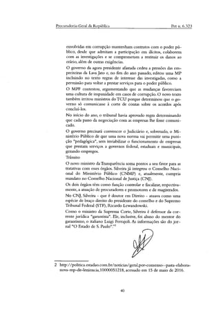 Procuradoria-Geral da República Pet n. 6.323
envolvidas em corrupção mantenham contratos com o poder pú-
blico, desde que admitam a participação em ilícitos, colaborem
com as investigações e se comprometam a restituir os danos ao
erário, além de outras exigências.
governo da agora presidente afastada cedeu a pressões das em-
preiteiras da Lava Jato e, no fim do ano passado, editou uma MP
incluindo no texto regras de interesse das investigadas, como a
permissão para voltar a prestar serviços para o poder público.
MPF contestou, argumentando que as mudanças favoreciam
uma cultura de impunidade em casos de corrupção. O novo texto
também irritou ministros do TCU porque determinou que o go-
verno só comunicasse à corte de contas sobre os acordos após
concluí-los.
No início do ano, o tribunal havia aprovado regra determinando
que cada passo da negociação com as empresas lhe fosse comuni-
cado.
governo precisará convencer o Judiciário e, sobretudo, o Mi-
nistério Público de que uma nova norma vai permitir uma puni-
ção "pedagógica", sem inviabilizar o funcionamento de empresas
que prestam serviços a governos federal, estaduais e municipais,
gerando empregos.
Trânsito
novo ministro da Transparência soma pontos a seu favor para as
tratativas com esses órgãos. Silveira já integrou o Conselho Naci-
onal do Ministério Público (CNMP) e, atualmente, cumpria
mandato no Conselho Nacional de Justiça (CNJ).
Os dois órgãos têm como função controlar e fiscalizar, respectiva-
mente, a atuação de procuradores e promotores e de magistrados.
No CNJ, Silveira - que é doutor em Direito - atuava como uma
espécie de braço direito do presidente do conselho e do Supremo
Tribunal Federal (STF), Ricardo Lewandowski.
Como o ministro da Suprema Corte, Silveira é defensor da cor-
rente jurídica "garantista". Ele, inclusive, foi aluno do mentor do
garantismo, o italiano Luigi Ferrajoli. As informações são do jor-
nal "O Estado de S. Paulo"?'
2 http://politica.estadao.com.bilnoticiasigeral,por-consenso--pasta-elabora-
nova-mp-de-leniencia,10000051218, acessado em 15 de maio de 2016.
40
 