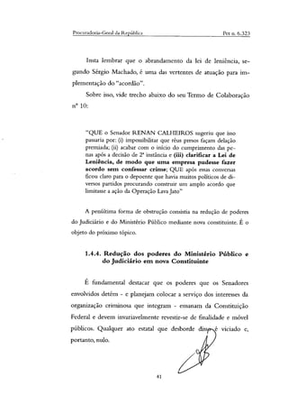 Procuradoria-Geral da República Pet n. 6.323
Insta lembrar que o abrandamento da lei de leniência, se-
gundo Sérgio Machado, é uma das vertentes de atuação para im-
plementação do "acordão".
Sobre isso, vide trecho abaixo do seu Termo de Colaboração
n° 10:
"QUE o Senador RENAN CALHEIROS sugeriu que isso
passaria por: (i) impossibilitar que réus presos façam delação
premiada; (ii) acabar com o início do cumprimento das pe-
nas após a decisão de T instância e (iii) clarificar a Lei de
Leniência, de modo que uma empresa pudesse fazer
acordo sem confessar crime; QUE após essas conversas
ficou claro para o depoente que havia muitos políticos de di-
versos partidos procurando construir um amplo acordo que
limitasse a ação da Operação Lava Jato"
A penúltima forma de obstrução consistia na redução de poderes
do Judiciário e do Ministério Público mediante nova constituinte. É o
objeto do próximo tópico.
1.4.4. Redução dos poderes do Ministério Público e
do Judiciário em nova Constituinte
É fundamental destacar que os poderes que os Senadores
envolvidos detêm - e planejam colocar a serviço dos interesses da
organização criminosa que integram - emanam da Constituição
Federal e devem invariavelmente revestir-se de finalidade e móvel
públicos. Qualquer ato estatal que desborde diss e viciado e,
portanto, nulo.
41
 