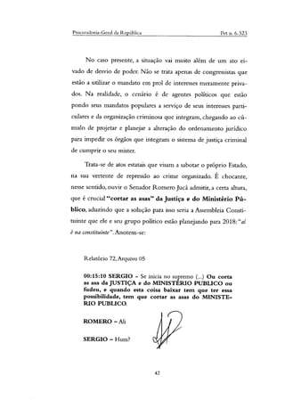 Procuradoria-Geral da República Pet n. 6.323
No caso presente, a situação vai muito além de um ato ei-
vado de desvio de poder. Não se trata apenas de congressistas que
estão a utilizar o mandato em prol de interesses meramente priva-
dos. Na realidade, o cenário é de agentes políticos que estão
pondo seus mandatos populares a serviço de seus interesses parti-
culares e da organização criminosa que integram, chegando ao cú-
mulo de projetar e planejar a alteração do ordenamento jurídico
para impedir os órgãos que integram o sistema de justiça criminal
de cumprir o seu mister.
Trata-se de atos estatais que visam a sabotar o próprio Estado,
na sua vertente de repressão ao crime organizado. É chocante,
nesse sentido, ouvir o Senador Romero Jucá admitir, a certa altura,
que é crucial "cortar as asas" da Justiça e do Ministério Pú-
blico, aduzindo que a solução para isso seria a Assembleia Consti-
tuinte que ele e seu grupo político estão planejando para 2018:"ai
é na constituinte".Anotem-se:
Relatório 72,Arquivo 05
00:15:10 SERGIO - Se inicia no supremo (...) Ou corta
as asa da JUSTIÇA e do MINISTERIO PUBLICO ou
fudeu, e quando esta coisa baixar tem que ter essa
possibilidade, tem que cortar as asas do MINISTE-
RIO PUBLICO.
ROMERO — Ali
SERGIO — Hum?
42
 
