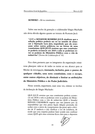 Procuradoria-Geral da República Pet n. 6.323
ROMERO - Ali na constituinte.
Sobre esse trecho da gravação o colaborador Sérgio Machado
não deixa dúvida alguma quanto ao intento de Romero Jucá:
"QUE o SENADOR ROMERO JUCÁ sinalizou que a
solução política poderia ser ou no sentido de estan-
car a Operação Lava Jato, impedindo que ela avan-
çasse sobre outros políticos, ou na forma de uma
constituinte; QUE JUCÁ aventou que essa constituin-
te poderia acontecer em 2018 e nela se poderiam re-
ver os poderes do Ministério Público com o viés de
reduzi-los" (Termo de Colaboração n° 10)
Fica claro, portanto, que os integrantes da organização crimi-
nosa planejam valer-se de todos os meios ao seu alcance para se
blindar da investigação, tramando, inclusive, para o pasmo de
qualquer cidadão, uma nova constituinte, com o escopo,
entre outros objetivos, de diminuir e limitar as atribuições
do Ministério Público e do Poder Judiciário.
Nesse sentido, importante, mais uma vez, reiterar os trechos
da declaração de Sérgio Machado:
QUE JUCÁ aventou que essa constituinte poderia aconte-
cer em 2018 e nela se poderiam rever os poderes do Minis-
tério Público com o viés de reduzi-los; QUE o Senador
RENAN CALHEIROS sugeriu que isso passaria por: (i)
impossibilitar que réus presos façam delação premiada; (ii)
acabar com o inicio do cumprimento das penas após a deci-
são de 2 instância e (iii) clarificar a Lei de Leniência, de
modo que uma empresa pudesse fazer acordo sem confessar
crime; QUE após essas conversas ficou claro para o depoente
43
 