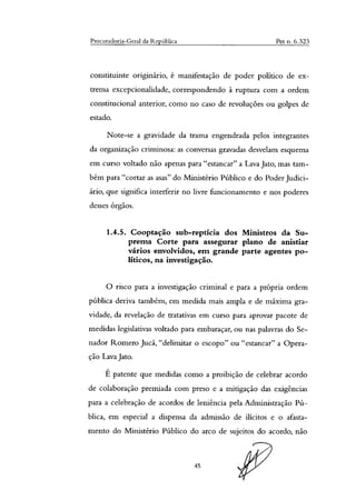 Procuradoria-Geral da República Pet o. 6.323
constituinte originário, é manifestação de poder político de ex-
trema excepcionalidade, correspondendo à ruptura com a ordem
constitucional anterior, como no caso de revoluções ou golpes de
estado.
Note-se a gravidade da trama engendrada pelos integrantes
da organização criminosa: as conversas gravadas desvelam esquema
em curso voltado não apenas para "estancar" a Lava Jato, mas tam-
bém para "cortar as asas" do Ministério Público e do Poder Judici-
ário, que significa interferir no livre funcionamento e nos poderes
desses órgãos.
1.4.5. Cooptação sub-reptícia dos Ministros da Su-
prema Corte para assegurar plano de anistiar
vários envolvidos, em grande parte agentes po-
líticos, na investigação.
O risco para a investigação criminal e para a própria ordem
pública deriva também, em medida mais ampla e de máxima gra-
vidade, da revelação de tratativas em curso para aprovar pacote de
medidas legislativas voltado para embaraçar, ou nas palavras do Se-
nador Romero Jucá, "delimitar o escopo" ou "estancar" a Opera-
ção Lava Jato.
É patente que medidas como a proibição de celebrar acordo
de colaboração premiada com preso e a mitigação das exigências
para a celebração de acordos de leniência pela Administração Pú-
blica, em especial a dispensa da admissão de ilícitos e o afasta-
mento do Ministério Público do arco de sujeitos do acordo, não
45
 