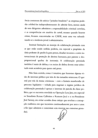 Procuradoria-Geral da República Pet n. 6.323
&ida contornos do atávico "jeitinho brasileiro": as empresas pode-
rão celebrá-los independentemente de admitir fatos, menos ainda
de seus dirigentes admitirem a responsabilidade criminal correlata,
e as competências em matéria de cartel, mesmo quando houver
crime, ficaram concentradas no CADE, mais uma vez subordi-
nando-se a instância penal à administrativa.
Instituir limitações ao manejo da colaboração premiada com
as que estão sendo urdidas poderia, em especial a propósito da
ideia pedestre de proibi-la para presos, desafiar recursos a cortes in-
ternacionais de proteção de direitos humanos, por patente e des-
proporcional quebra de isonomia. A colaboração premiada
também é meio de defesa, e os meios de defesa devem estar sobre-
tudo mais acessíveis para quem está preso.
Não faria sentido, como é intuitivo, que houvesse alguma vi-
são de interesse público por trás de tão tamanho retrocesso. O que
está por trás da trama criminosa — com a fantasia mambembe de
processo legislativo — voltada para engessar o regime jurídico da
colaboração premiada é apenas o interesse de parcela da classe po-
lítica, que se encontra enredada na Operação Lava Jato, em especial
os Senadores Renan Calheiros e Romero Jucá e o ex-Presidente
José Sarney, em evitar acordos dessa estirpe que revelem a corrup-
ção endêmica em que incorrem continuadamente por anos e anos
a fio (que admitem e comentam sem reservas nas conversas grava-
das).
48
 