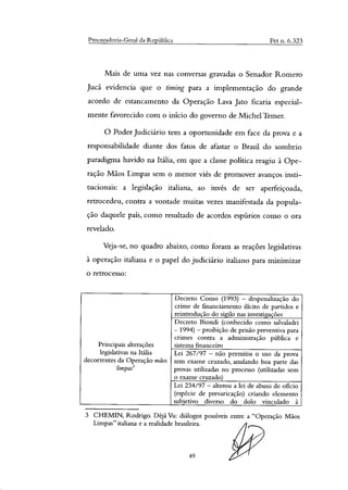 Procuradoria-Geral da República Pet n. 6.323
Mais de uma vez nas conversas gravadas o Senador Romero
Jucá evidencia que o timing para a implementação do grande
acordo de estancamento da Operação Lava Jato ficaria especial-
mente favorecido com o início do governo de Michel Temer.
O Poder Judiciário tem a oportunidade em face da prova e a
responsabilidade diante dos fatos de afastar o Brasil do sombrio
paradigma havido na Itália, em que a classe politica reagiu à Ope-
ração Mãos Limpas sem o menor viés de promover avanços insti-
tucionais: a legislação italiana, ao invés de ser aperfeiçoada,
retrocedeu, contra a vontade muitas vezes manifestada da popula-
ção daquele país, como resultado de acordos espúrios como o ora
revelado.
Veja-se, no quadro abaixo, como foram as reações legislativas
à operação italiana e o papel do judiciário italiano para minimizar
retrocesso:
Principais alterações
legislativas na Itália
decorrentes da Operação mãos
limpag
Decreto Conso (1993) — despenalização do
crime de financiamento ilícito de partidos e
reintrodução do sigilo nas investigações
Decreto Biondi (conhecido como salvaladri
- 1994) — proibição de prisão preventiva para
crimes contra a administração pública e
sistema financeiro
Lei 267/97 — não permitiu o uso da prova
sem exame cruzado, anulando boa parte das
provas utilizadas no processo (utilizadas sem
exame cruzado)
Lei 234/97 — alterou a lei de abuso de oficio
(espécie de prevaricação) criando elemento
subjetivo diverso do dolo vinculado à
3 CHEMIN, Rodrigo. Déjà Vu: diálogos possíveis entre a "Operação Mãos
Limpas" italiana e a realidade brasileira.
49
 