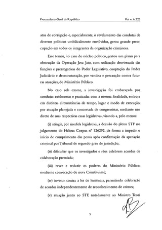 Procuradoria-Geral da República Pet o. 6.323
atos de corrupção e, especialmente, o revelamento das condutas de
diversos políticos umbilicalmente envolvidos, gerou grande preo-
cupação em todos os integrantes da organização criminosa.
Esse temor, no caso do núcleo político, gestou um plano para
obstrução da Operação Java Jato, com utilização desvirtuada das
funções e prerrogativas do Poder Legislativo, cooptação do Poder
Judiciário e desestruturação, por vendita e precaução contra futu-
ras atuações, do Ministério Público.
No caso sob exame, a investigação foi embaraçada por
condutas autônomas e praticadas com a mesma finalidade, embora
em distintas circunstâncias de tempo, lugar e modo de execução,
por atuação planejada e concertada de congressistas, mediante uso
direto de suas respectivas casas legislativas, visando a, pelo menos:
atingir, por medida legislativa, a decisão do pleno STF no
julgamento do Habeas Corpus n° 126292, de forma a impedir o
início de cumprimento das penas após confirmação da apenação
criminal por Tribunal de segundo grau de jurisdição;
dificultar que os investigados e réus celebrem acordos de
colaboração premiada;
rever e reduzir os poderes do Ministério Público,
mediante convocação de nova Constituinte;
investir contra a lei de leniência, permitindo celebração
de acordos independentemente de reconhecimento de crimes;
atuação junto ao STF, notadamente ao Ministro Teori
5
 