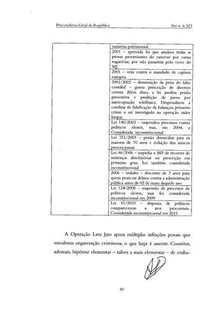 Procuradoria-Geral da República Pet n. 6.323
natureza patrimonial
2001 — aprovada lei que anulava todas as
provas provenientes do exterior por cartas
rogatórias, por não passarem pelo crivo do
MJ.
2001 — vota contra o mandado de captura
europeu
2001/2002 — diminuição da pena do falso
contábil — gerou prescrição de diversos
crimes. Além disso, a lei proibia prisão
preventiva e proibição de prova por
interceptação telefônica. Despenalizou a
conduta de falsificação de balanços, primeiro
crime a ser investigado na operação mãos
limpas
Lei 140/2003 — suspendeu processos contra
políticos eleitos, mas, em 2004, a
Considerada inconstitucional
Lei 251/2005 — prisão domiciliar para os
maiores de 70 anos e redução dos marcos
prescricionais
Lei 46/2006 — impedia o MP de recorrer de
sentenças absolutórias ou prescrição em
primeiro grau. Lei também considerada
inconstitucional
2006 — indulto — desconto de 3 anos para
quem praticou delitos contra a administração
pública antes de 02 de maio daquele ano
Lei 124/2008 — suspensão de processos de
políticos eleitos, mas foi considerada
inconstitucional em 2009
Lei 51/2010 — dispensa de políticos
comparecerem a atos processuais.
Considerada inconstitucional em 2011.
A Operação Lava Jato apura múltiplas infrações penais que
envolvem organização criminosa, o que hoje é assente. Constitui,
ademais, hipótese elementar — talvez a mais elementar — de emba-
50
 
