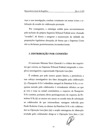 Procuradoria-Geral da República Pet n. 6.323
raço a essa investigação, conduta consistente em tentar evitar a ce-
lebração de acordo de colaboração premiada.
Por conseguinte, a estratégia urdida passa necessariamente
pela inclusão do próprio Supremo Tribunal Federal nesse chamado
‘`acordão", de forma a assegurar a manutenção da validade das
proposições legislativas almejadas, de forma que a Suprema Corte
não as declarasse, posteriormente, inconstitucionais.
2. DISTRIBUIÇÃO POR CONEXÃO
O eminente Ministro Teori Zavascici é o relator dos inquéri-
tos que correm, no Supremo Tribunal Federal, integrando o com-
plexo investigatório cognominado Operação Lava Jato.
É evidente, por pelo menos quatro fatores, a pertinência a
esse esforço investigatório dos fatos abrangidos pela colaboração:
(i) a Transpetro S/A é subsidiária integral da Petrobras S/A, e o es-
quema narrado pelo colaborador é virtualmente idêntico ao que
já veio à tona na estatal controladora; o esquema da Transpetro
S/A constitui, portanto, óbvio prolongamento do esquema da Pe-
trobras S/A; (ii) ao menos um anexo ao acordo trata de solicitação
ao colaborador de que intermediasse vantagem indevida para
Paulo Roberto Costa, ex-diretor da Petrobras S/A e réu colabora-
dor na Operação Lava Jato; (iii) o amplo estratagema de obstrução
revelado pelo colaborador dirige-se à Operação Lava Jato; e (iv)
51
 