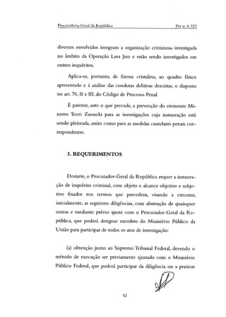 Procuradoria-Geral da República Pet n. 6.323
diversos envolvidos integram a organização criminosa investigada
no âmbito da Operação Lava Jato e estão sendo investigados em
outros inquéritos.
Aplica-se, portanto, de forma cristalina, ao quadro fático
apresentado e à análise das condutas delitivas descritas, o disposto
no art. 76, II e III, do Código de Processo Penal.
É patente, ante o que precede, a prevenção do eminente Mi-
nistro Teori Zavasch para as investigações cuja instauração está
sendo pleiteada, assim como para as medidas cautelares penais cor-
respondentes.
3. REQUERIMENTOS
Destarte, o Procurador-Geral da República requer a instaura-
ção de inquérito criminal, com objeto e alcance objetivo e subje-
tivo fixados nos termos que precedem, visando a executar,
inicialmente, as seguintes diligências, com abstenção de quaisquer
outras e mediante prévio ajuste com o Procurador-Geral da Re-
pública, que poderá designar membro do Ministério Público da
União para participar de todos os atos de investigação:
(a) obtenção junto ao Supremo Tribunal Federal, devendo o
método de execução ser previamente ajustado com o Ministério
Público Federal, que poderá participar da diligência ou a praticar
52
 