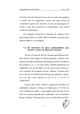 Procuradoria-Geral da República Pet n. 6.323
Zavascki, a fim de determiná-lo, por meio ou razões não jurídicas,
a manter sob sua competência, mesmo sem regra atrativa de
competência, pessoa não detentora de foro por prerrogativa de
função e, com isso, convencê-lo (o colaborador) a não celebrar
acordo de colaboração; e,
(vi) cooptação subreptícia de Ministros da Suprema Corte
para assegurar plano de anistiar vários envolvidos, em grande parte
agentes políticos, na investigação.
1.2. Da descoberta do plano multipartidário para
obstruir o avanço da Operação Lava Jato
No dia 4 de maio de 2016, foi firmado pelo Ministério Pú-
blico Federal e José Sérgio de Oliveira Machado acordo de cola-
boração premiada, devidamente homologado por Vossa Excelência.
No período de 4 a 11 de maio, foram colhidos depoimentos do
colaborador e de seus três filhos. Um dos anexos desse acordo des-
creve manobras dos Senadores Renan Calheiros e Romero Jucá,
bem como do ex-Presidente José Sarney, para embaraçar a Opera-
ção Lava Jato, crime previsto no art. 2°, § 1', da Lei n°
12.850/2013.
A partir desse anexo, colheu-se depoimento específico do
colaborador, reduzido ao Termo de Colaboração n° 10. Por sua
vez, o depoimento explica e contextualiza parte das cerca de seis
horas de conversas gravadas pelo colaborador com os Senadores
Renan Calheiros e Romero Jucá e com o ex-Presidente Jose Sar-
6
 