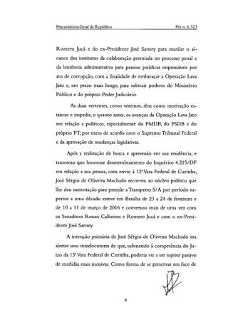 Procuradoria-Gera] da Repáblica Pet n. 6.323
Romero Jucá e do ex-Presidente José Sarney para mutilar o al-
cance dos institutos da colaboração premiada no processo penal e
da leniência administrativa para pessoas jurídicas responsáveis por
ato de corrupção, com a finalidade de embaraçar a Operação Lava
Jato e, em prazo mais longo, para subtrair poderes do Ministério
Público e do próprio Poder Judiciário.
As duas vertentes, como veremos, têm como motivação es-
tancar e impedir, o quanto antes, os avanços da Operação Lava Jato
em relação a politicos, especialmente do PMDB, do PSDB e do
próprio PT, por meio de acordo com o Supremo Tribunal Federal
e da aprovação de mudanças legislativas.
Após a realização de busca e apreensão em sua residência, e
temeroso que houvesse desmembramento do Inquérito 4.215/DF
em relação a sua pessoa, com envio à 13' Vara Federal de Curitiba,
Jose Sérgio de Oliveira Machado recorreu ao núcleo político que
lhe deu sustentação para presidir a Transpetro S/A por período su-
perior a uma década: esteve em Brasília de 23 a 24 de fevereiro e
de 10 a 11 de março de 2016 e conversou mais de uma vez com
os Senadores Renan Carneiros e Romero Jucá e com o ex-Presi-
dente José Sarney.
A intenção primária de José Sérgio de Oliveira Machado era
alertar seus interlocutores de que, submetido à competência do Ju-
ízo da 132 Vara Federal de Curitiba, poderia vir a ser sujeito passivo
de medidas mais incisivas. Como forma de se preservar em face de
8
 