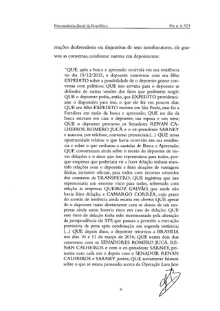 Procuradoria-Geral da República Pet n. 6.323
reações desfavoráveis ou disjuntivas de seus interlocutores, ele gra-
vou as conversas, conforme narrou em depoimento:
"QUE, após a busca e apreensão ocorrida em sua residência
no dia 15/12/2015, o depoente conversou com seu filho
EXPEDITO sobre a possibilidade de o depoente gravar con-
versas com políticos; QUE isso serviria para o depoente se
defender de outras versões dos fatos que pudessem surgir;
QUE o depoente pediu, então, que EXPEDITO providenci-
asse o dispositivo para isso, o que ele fez em poucos dias;
QUE seu filho EXPEDITO morava em São Paulo, mas foi a
Fortaleza em razão da busca e apreensão; QUE no dia da
busca estavam em casa o depoente, sua esposa e um neto;
QUE o depoente procurou os Senadores RENAN CA-
LHEIROS, ROMERO JUCÁ e o ex-presidente SARNEY
e marcou, por telefone, conversas presenciais;(...) QUE nessa
oportunidade relatou o que havia ocorrido em sua residên-
cia e sobre o que embasou a cautelar de Busca e Apreensão;
QUE conversaram ainda sobre o receio do depoente de no-
vas delações e o risco que isso representava para todos, por-
que empresas que poderiam vir a fazer delação tinham man-
tido relações com o depoente e feito doações de vantagens
ilícitas, inclusive oficiais, para todos com recursos oriundos
dos contratos da TRANSPETRO; QUE registrou que isso
representaria um enorme risco para todos, sobretudo com
relação às empresas QUEIROZ GALVAO, que ainda não
havia feito delação, e CANIARGO CORRÊA, cujo prazo
do acordo de leniência ainda estaria em aberto; QUE apesar
de o depoente tratar diretamente com os donos de tais em-
presas ainda assim haveria risco em caso de delação; QUE
esse risco de delação tinha sido incrementado pela alteração
da jurisprudência do STF, que passara a permitir a execução
provisória da pena após condenação em segunda instância;
(...) QUE depois disso, o depoente retornou a BRASILIA
nos dias 10 e 11 de março de 2016; QUE nestes dois dias
conversou com os SENADORES ROMERO JUCÁ, RE-
NAN CALHEIROS e com o ex-presidente SARNEY, pri-
meiro com cada um e depois com o SENADOR RENAN
CALHEIROS e SARNEY juntos; QUE novamente falaram
sobre o que se estava pensando acerca da Operação Lava Jato
9
 