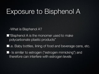 Exposure to Bisphenol A -What is Bisphenol A?  “Bisphenol A is the monomer used to make polycarbonate plastic products” i.e. Baby bottles, lining of food and beverage cans, etc. - Is similar to estrogen (“estrogen mimicking”) and therefore can interfere with estrogen levels 