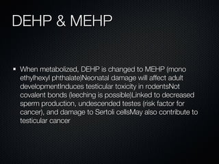 DEHP & MEHP When metabolized, DEHP is changed to MEHP (mono ethylhexyl phthalate) Neonatal damage will affect adult development Induces testicular toxicity in rodents Not covalent bonds (leeching is possible) Linked to decreased sperm production, undescended testes (risk factor for cancer), and damage to Sertoli cells May also contribute to testicular cancer When metabolized, DEHP is changed to MEHP (mono ethylhexyl phthalate)Neonatal damage will affect adult developmentInduces testicular toxicity in rodentsNot covalent bonds (leeching is possible)Linked to decreased sperm production, undescended testes (risk factor for cancer), and damage to Sertoli cellsMay also contribute to testicular cancer 
