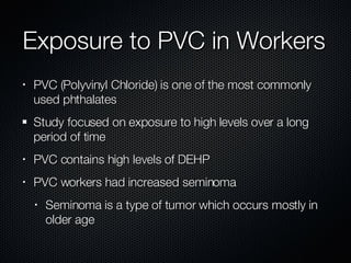 Exposure to PVC in Workers PVC (Polyvinyl Chloride) is one of the most commonly used phthalates Study focused on exposure to high levels over a long period of time PVC contains high levels of DEHP PVC workers had increased seminoma Seminoma is a type of tumor which occurs mostly in older age 