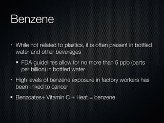 Benzene While not related to plastics, it is often present in bottled water and other beverages FDA guidelines allow for no more than 5 ppb (parts per billion) in bottled water High levels of benzene exposure in factory workers has been linked to cancer Benzoates+ Vitamin C + Heat = benzene 