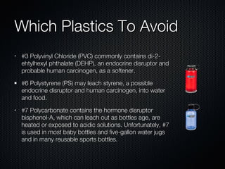 Which Plastics To Avoid #3 Polyvinyl Chloride (PVC) commonly contains di-2-ehtylhexyl phthalate (DEHP), an endocrine disruptor and probable human carcinogen, as a softener.  #6 Polystyrene (PS) may leach styrene, a possible endocrine disruptor and human carcinogen, into water and food.  #7 Polycarbonate contains the hormone disruptor bisphenol-A, which can leach out as bottles age, are heated or exposed to acidic solutions. Unfortunately, #7 is used in most baby bottles and five-gallon water jugs and in many reusable sports bottles.  