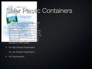 Safer Plastic Containers #1 polyethylene terephthalate (PET or PETE), the most common and easily recycled plastic for bottled water and soft drinks, has also been considered the most safe. However, one 2003 Italian study found that the amount of DEHP in bottled spring water increased after 9 months of storage in a PET bottle.  #2 High Density Polyethylene  #4 Low Density Polyethylene  #5 Polypropylene  