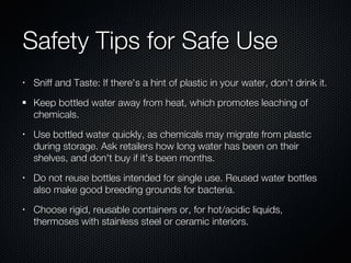 Safety Tips for Safe Use Sniff and Taste: If there's a hint of plastic in your water, don't drink it.  Keep bottled water away from heat, which promotes leaching of chemicals.  Use bottled water quickly, as chemicals may migrate from plastic during storage. Ask retailers how long water has been on their shelves, and don't buy if it's been months.  Do not reuse bottles intended for single use. Reused water bottles also make good breeding grounds for bacteria.  Choose rigid, reusable containers or, for hot/acidic liquids, thermoses with stainless steel or ceramic interiors.  
