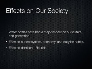 Effects on Our Society Water bottles have had a major impact on our culture and generation. Effected our ecosystem, economy, and daily life habits.  Effected dentition - Flouride 