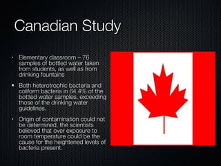 Canadian Study Elementary classroom – 76 samples of bottled water taken from students, as well as from drinking fountains Both heterotrophic bacteria and coliform bacteria in 64.4% of the bottled water samples, exceeding those of the drinking water guidelines. Origin of contamination could not be determined, the scientists believed that over exposure to room temperature could be the cause for the heightened levels of bacteria present.  