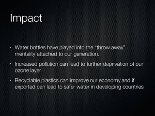 Impact Water bottles have played into the “throw away” mentality attached to our generation. Increased pollution can lead to further deprivation of our ozone layer. Recyclable plastics can improve our economy and if exported can lead to safer water in developing countries 