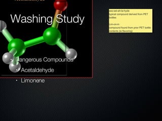 Washing Study Dangerous Compounds Acetaldehyde Limonene ass-set-ah-la-hyde typical compound derived from PET bottles Lim-on-in compound found from prior PET bottle contents (ie flavoring) 