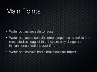 Main Points Water bottles are safe to reuse Water bottles do contain some dangerous materials, but most studies suggest that they are only dangerous in high concentrations over time Water bottles have had a major cultural impact 