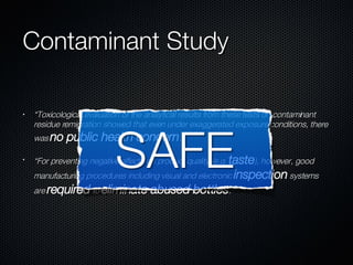 Contaminant Study “ Toxicological evaluation of the analytical results from these tests on contaminant residue remigration showed that even under exaggerated exposure conditions, there was  no   public   health   concern .” “ For preventing negative effects on product quality (e.g.  taste ), however, good manufacturing procedures including visual and electronic  inspection  systems are  required  to  eliminate   abused   bottles .” 