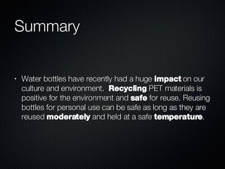 Summary Water bottles have recently had a huge  impact  on our culture and environment.  Recycling  PET materials is positive for the environment and  safe  for reuse. Reusing bottles for personal use can be safe as long as they are reused  moderately  and held at a safe  temperature .  