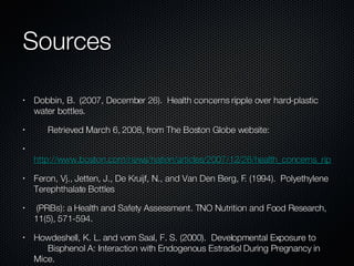 Sources Dobbin, B.  (2007, December 26).  Health concerns ripple over hard-plastic water bottles. Retrieved March 6, 2008, from The Boston Globe website:  http://www.boston.com/news/nation/articles/2007/12/26/health_concerns_ripple_over_hard_plastic_water_bottles/ Feron, Vj., Jetten, J., De Kruijf, N., and Van Den Berg, F. (1994).  Polyethylene Terephthalate Bottles (PRBs): a Health and Safety Assessment. TNO Nutrition and Food Research, 11(5), 571-594.  Howdeshell, K. L. and vom Saal, F. S. (2000).  Developmental Exposure to    Bisphenol A: Interaction with Endogenous Estradiol During Pregnancy in Mice.    American Zoologist, 40,(3), 429-437. Le, H.H., Carlson, E.M., Chua, J.P., and Belcher, S.M. (2008).  Bisphenol A is released from  polycarbonate drinking bottles and mimics the neurotoxic actions of estrogen in  developing cerebellar neurons.  Toxicology Letters, 176, 149-156. Li, H. and Kim, H. K. Effects of Mono-(2-Ethylhexyl) Phthalates on Fetal and    Neonatal Rat Testis Organ Cultures. Biology of Reproduction, 69(6), 1964-1972. Meadows, M. (2007, October 19).  Plastics and the Microwave.  FDA Consumer magazine.  Ohlson, C. and Harddell, L. (2000).  Testicular Cancer and Occupational    Exposures with a Focus on Xenoestrogens in Polyvinyl Chloride Plastics.    Chemosphere, 40(9-11) Issues 9-11, 1277-1282. Shotyk,W., Krachler, M., and Chen, B.  (2006).  Contamination of Canadian and European  bottled waters with antimony from PET containers.  Journal of Environmental  Monitoring, 8, 288-292. Westerhoff, P., Prapaipong, P., Shock, E., and Hillaireau, A. (2007).  Antimony leaching from  polyethylene terephthalate (PET) plastic used for bottled drinking water.  Water Research, 42, 551-556. Widén, H., Leufvén, A., and Nielsen, T. (2005).  Identification of Chemicals, Possibly Originating From Misuse of Refillable PET Bottles, Responsible for Consumer Complaints About Off- Odours in Water and Soft Drinks. SIK, the Swedish Institute for Food and  Biotechnology, 22(7) (2005). 
