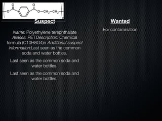 Suspect Name : Polyethylene terephthalate  Aliases : PET Description : Chemical formula (C10H8O4)n  Additional suspect information: Last seen as the common soda and water bottles. Last seen as the common soda and water bottles. Last seen as the common soda and water bottles. Wanted For contamination 