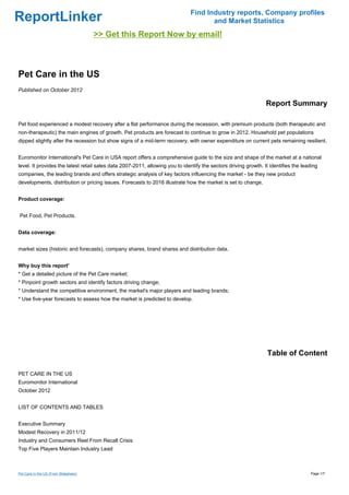 Find Industry reports, Company profiles
ReportLinker                                                                         and Market Statistics
                                       >> Get this Report Now by email!



Pet Care in the US
Published on October 2012

                                                                                                                 Report Summary

Pet food experienced a modest recovery after a flat performance during the recession, with premium products (both therapeutic and
non-therapeutic) the main engines of growth. Pet products are forecast to continue to grow in 2012. Household pet populations
dipped slightly after the recession but show signs of a mid-term recovery, with owner expenditure on current pets remaining resilient.


Euromonitor International's Pet Care in USA report offers a comprehensive guide to the size and shape of the market at a national
level. It provides the latest retail sales data 2007-2011, allowing you to identify the sectors driving growth. It identifies the leading
companies, the leading brands and offers strategic analysis of key factors influencing the market - be they new product
developments, distribution or pricing issues. Forecasts to 2016 illustrate how the market is set to change.


Product coverage:


Pet Food, Pet Products.


Data coverage:


market sizes (historic and forecasts), company shares, brand shares and distribution data.


Why buy this report'
* Get a detailed picture of the Pet Care market;
* Pinpoint growth sectors and identify factors driving change;
* Understand the competitive environment, the market's major players and leading brands;
* Use five-year forecasts to assess how the market is predicted to develop.




                                                                                                                  Table of Content

PET CARE IN THE US
Euromonitor International
October 2012


LIST OF CONTENTS AND TABLES


Executive Summary
Modest Recovery in 2011/12
Industry and Consumers Reel From Recall Crisis
Top Five Players Maintain Industry Lead



Pet Care in the US (From Slideshare)                                                                                                 Page 1/7
 