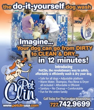 the do-it-yourself dog wash




        Imagine...
       Your dog can go from DIRTY
            to CLEAN & DRY...
                  in 12 minutes!
                               Introducing
                   PetClin, the revolutionary way to safely,
                affordably & efﬁciently wash & dry your dog.
                  • Safe for all dogs • Adjustable platform
                  • Warm Water, Shampoo, Flea Rinse & Dryer
                    all included • Affordable & Efﬁcient
                  • Sanitary • No Cleanup • Comforatable
                  • Fun for the entire family

                      Call Today For The Location Nearest You!

                           727742.9699
                              .
www.petclinusa.com
www.petclinusa.com
                                                            SP24921