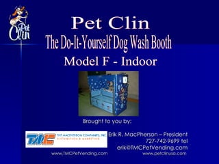 Brought to you by: Erik R. MacPherson – President 727-742-9699 tel [email_address] www.TMCPetVending.com     www.petclinusa.com   The Do-It-Yourself Dog Wash Booth Pet Clin Model F - Indoor 