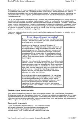 HowStuffWorks - Como cuidar de gatos                                                     Página 10 de 19




Todos os alimentos de marca para gatos cobrem as necessidades nutricionais básicas do animal médio. Mas
se você estiver preocupado com a qualidade geral das caixas, sacos e latas de alimentos para gatos na
seção de produtos para animais de estimação no supermercado de sua cidade, talvez você queira optar por
um dos alimentos de marca especial, geralmente encontrados em lojas de animais de estimação ou em
clínicas veterinárias.

Dar ao gato alimentos industrializados garante o consumo dos nutrientes necessários. Ao mesmo tempo, um
complemento feito em casa para a dieta regular do gato é positivo se você escolher alimentos adequados
para o animal. Não há nada errado em querer tirar o máximo proveito de um frango e cozinhar a moela para
o gato, a menos que isso se torne a parte principal da dieta do bichano. Os miúdos (rins, moela e até mesmo
fígado) são bons para o gato se consumidos com moderação, mas estão vinculados a problemas de saúde
se o animal consumi-los em grande quantidade. Do mesmo modo, todo gato na face da Terra adora leite e
queijo, mas a maioria tem dificuldade em digeri-los.

Na próxima seção, abordaremos outro aspecto importantíssimo para quem tem gatos - os cuidados com a
aparência e a higiene.

                              O que há nos alimentos para gatos?
                     Consumidores atentos lêem rótulos - e esse é um bom lugar para
                     começar a descobrir o que o seu gato come quando você compra
                     alimentos próprios para o bichano.

                     Muitos donos de animais de estimação comparam as
                     informações sobre nutrição de diversas marcas e percebem que
                     uma marca de menor preço tem os mesmo nutrientes que uma
                     marca de preço elevado. O que isso significa é que esses dois
                     alimentos são iguais no laboratório. Por exemplo, couro velho
                     para sapatos pode ter o mesmo teor de proteínas que peito de
                     frango magro. Mas é claro que você e o gato preferem o frango.
                     Portanto, o que precisamos saber é como os diversos nutrientes
                     atuam no gato.

                     A questão mais relevante não é a quantidade de um determinado
                     nutriente existente em uma lata de ração para gatos, mas quanto
                     o sistema digestivo do animal pode assimilar. Alimentos de baixo
                     custo costumam ser feitos de ingredientes de baixo custo, que
                     talvez o seu gato não digere muito bem. Só porque o gato engole
                     tudo de uma vez e mia pedindo mais não quer dizer que o
                     alimento seja bom para ele (pense em crianças e alimentos
                     saborosos com baixo valor nutritivo).

                     A moral da história é que alimentos especiais e de marca para
                     animais de estimação são fabricados por empresas que fazem
                     muitas pesquisas sobre a nutrição desses animais. Essas
                     empresas estão sempre melhorando os alimentos para ficarem
                     em dia com as informações mais recentes, e elas usam
                     ingredientes de alta qualidade com nutrientes que os gatos
                     podem aproveitar. Esses produtos podem custar um pouco mais,
                     mas valem a pena.

Dicas para cuidar do pêlo dos gatos

Você já procurou saber por que alguns gatos estão sempre bonitos e com o pêlo brilhante e outros não?
Embora seja verdade que alguns gatos nascem com "pêlo bom", os cuidados com a aparência têm um papel
importantíssimo também. Contudo, os gatos são animais meticulosos. Eles costumam cuidar de si mesmos
muito bem, sempre lambendo o pêlo para mantê-lo limpo e no lugar certo. Mas qualquer gato pode passar de
fofinho a sujinho sem a ajuda dos amigos humanos.

Gatos de pêlo longo e curto
O pêlo magnífico de um persa campeão é uma verdadeira obra de
arte. Mas é melhor você acreditar que foram necessárias muitas
horas de cuidados regulares para conseguir essa aparência - e
mantê-la assim. Todos sabem que quanto mais pêlo houver para




http://casa.hsw.uol.com.br/como-cuidar-de-gatos.htm/printable                                 20/08/2007
 