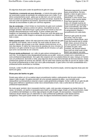 HowStuffWorks - Como cuidar de gatos                                                        Página 12 de 19



Eis algumas dicas para cuidar da aparência do gato em casa:                  estivesse segurando um bebê
                                                                             para amamentá-lo. De leve,
Transforme o momento em pura diversão - a maioria dos gatos adora            aperte o dedo do gato entre o
ser acariciada e gosta da sensação de cuidados leves com o pêlo. É um        seu polegar e o indicador,
ótimo comportamento social - gatos que se dão bem uns com os outros          deixando a unha visível. Com
ficam cuidando do pêlo alheio por longos períodos de tempo. Quando for       cuidado, corte a ponta afiada,
hora de cuidar da aparência do bichano, aproxime-se dele calmamente, e       mas fique apenas na parte
intercale as escovadelas no pêlo com carinhos regulares.                     clara, em direção à ponta da
                                                                             unha (você tem que enxergar a
Use de contenção - é bom limitar os movimentos do gato (com cuidado)         parte avermelhada; não corte
desde que ele não comece a entrar em pânico, mas lembre-se de se             ali ou você causará desconforto
proteger também. Não tente forçar o gato a sentar-se imóvel ou ficar em      e sangramento). Repita o
posição desconfortável por muito tempo. E tome cuidado para não              procedimento em cada dedo.
exagerar na intensidade das escovadelas. Pense que você não gosta que
puxem seu cabelo, então imagine a sensação de puxarem seu cabelo em          Nenhum gato gosta de cortar
todo o corpo.                                                                as unhas, mas se você
                                                                             acostumá-lo desde filhote, será
Saiba quando parar - talvez não seja possível cuidar do pêlo todo do gato mais fácil quando ele for adulto.
em apenas uma sessão. Isso é normal. Se você cuidar do dorso e da            Além disso, procure brincar de
cauda e, depois, ele começar a se irritar, desista e tente terminar um ou    vez em quando com as patas e
dois dias depois. É melhor ter meia dúzia de sessões de cinco minutos na os dedos do gato; caso
semana e um gato contente do que uma batalha de 25 minutos e um gato contrário, ele sempre saberá
que corre e se esconde ao ver a escova.                                      que você vai cortar suas unhas
                                                                             assim que segurar sua pata.
Procure ajuda profissional - se o pêlo do gato estiver embaraçado ou
com nós - ou se alguma coisa desagradável prendeu-se ao pêlo - entre em contato com o veterinário ou
outro profissional especializado. Se o gato não cooperar com os cuidados feitos em casa, marque um horário
com um profissional. Aproveite a visita, peça algumas dicas e uma demonstração de técnicas básicas. Esses
profissionais gostam de ensinar aos clientes; não há nada mais irritante para eles do que ter de raspar o pêlo
do animal constantemente ou lidar com nós e pêlo embaraçado. O gato sofre e há maior probabilidade de o
profissional sofrer arranhões ou mordidas.

Contudo, cuidar do pêlo é apenas uma parte da história. Na próxima seção, veremos algumas dicas para dar
banho em gatos.

Dicas para dar banho no gato

Exceto para retirar um nó ou realizar algum procedimento médico, praticamente não há outro motivo para
raspar o pêlo do gato. Os gatos precisam de uma camada espessa de pêlos - sua remoção pode
desequilibrar sua temperatura corporal e expor a pele geralmente protegida. Cortar o pêlo de um gato de pêlo
longo para melhorar a aparência e evitar nós e emaranhados é bom, mas o corte deve ser feito por um
profissional especializado.

De modo geral, também não é necessário banhar o gato, visto que eles conseguem se manter limpos. Às
vezes, no entanto, um banho é necessário para tratar ou controlar pulgas, limpar um felino aventureiro, tratar
um problema dermatológico ou retirar algo perigoso do pêlo do gato. Os escrupulosos, inexperientes e
indecisos devem deixar que um veterinário ou outro profissional qualificado cuide desses banhos
obrigatórios. Para quem quiser tentar em casa, eis alguns ensinamentos básicos sobre o banho.




http://casa.hsw.uol.com.br/como-cuidar-de-gatos.htm/printable                                    20/08/2007
 